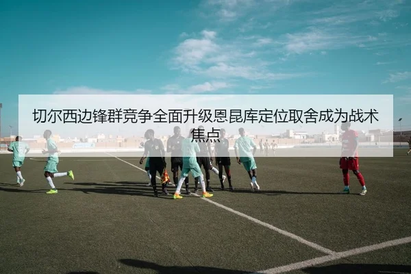 切尔西边锋群竞争全面升级恩昆库定位取舍成为战术焦点